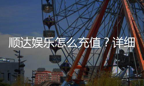 顺达娱乐怎么充值？详细步骤与到账时间解析