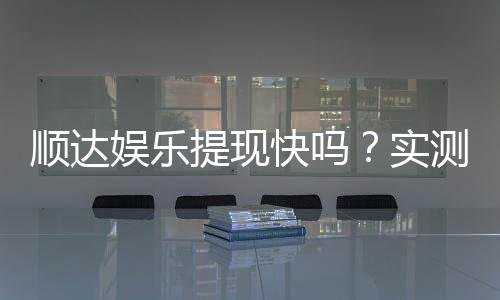 顺达娱乐提现快吗?实测到账速度与玩家体验分享