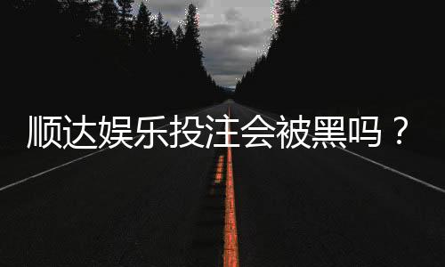 顺达娱乐投注会被黑吗？揭秘平台安全性与防坑指南