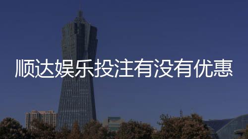 顺达娱乐投注有没有优惠?揭秘新人专享福利与充值返利活动