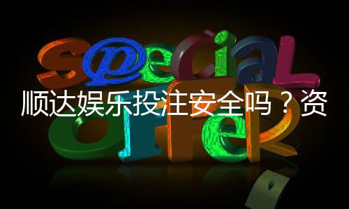 顺达娱乐投注安全吗？资深玩家揭秘平台真实保障措施