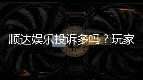 顺达娱乐投诉多吗？玩家真实反馈与平台解析