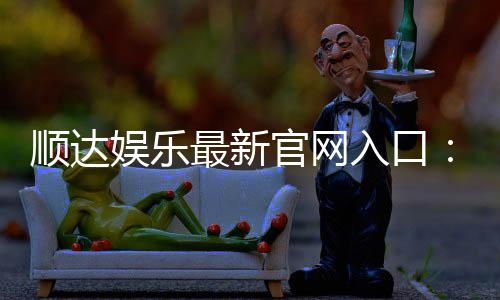 顺达娱乐最新官网入口:畅享顶级棋牌电游的尊贵体验