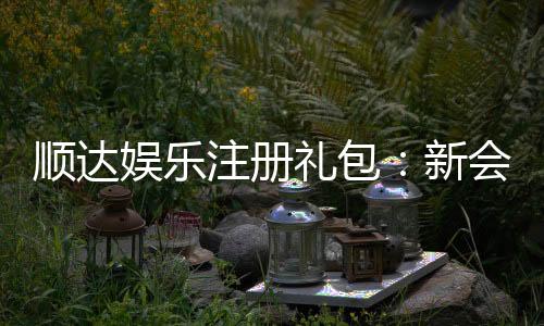 顺达娱乐注册礼包：新会员专享豪礼与高额返水福利