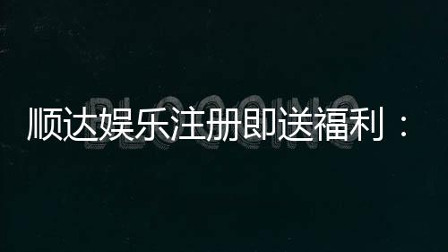 顺达娱乐注册即送福利：新会员专享豪礼首存即赠888元