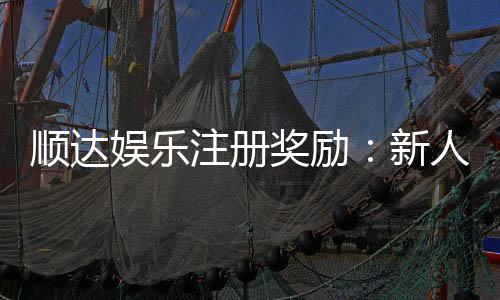 顺达娱乐注册奖励:新人首存礼金高达888元限时领取!