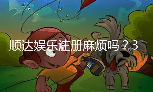 顺达娱乐注册麻烦吗？3分钟快速开户攻略分享