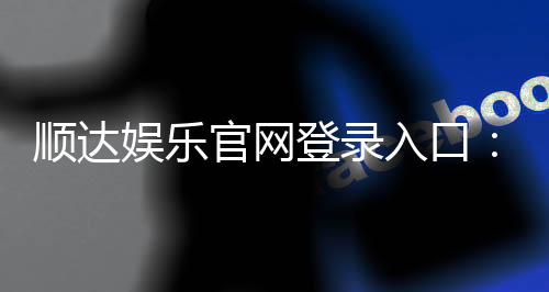 顺达娱乐官网登录入口：畅享顶级棋牌电游的快捷通道