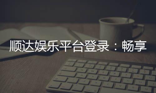 顺达娱乐平台登录：畅享顶级棋牌与电子游艺的尊贵体验
