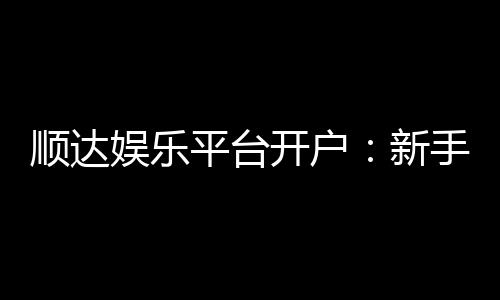 顺达娱乐平台开户:新手必看的安全注册与首存优惠指南