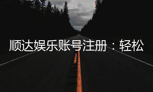 顺达娱乐账号注册：轻松三步完成注册畅享顶级游戏体验