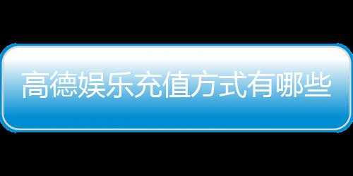 高德娱乐充值方式有哪些?详解多种便捷充值渠道