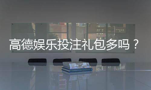 高德娱乐投注礼包多吗?揭秘新手礼包领取技巧与隐藏福利