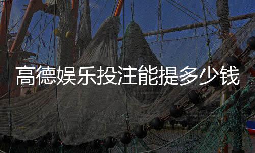 高德娱乐投注能提多少钱？揭秘提款额度与到账时间