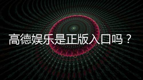 高德娱乐是正版入口吗？资深玩家揭秘平台安全性与游戏体验
