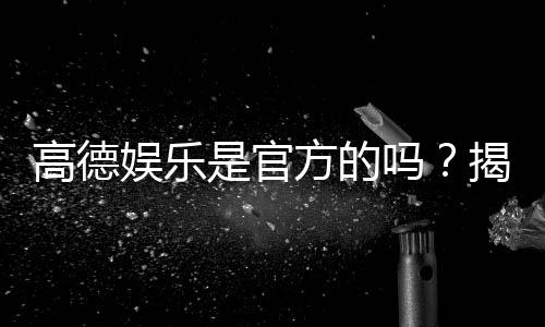 高德娱乐是官方的吗？揭秘平台背景与安全认证详情