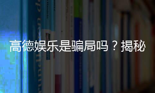 高德娱乐是骗局吗?揭秘其真实性与玩家体验