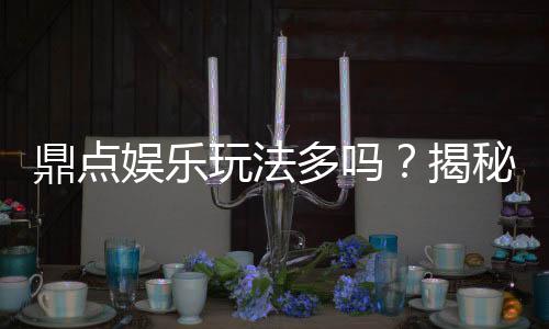 鼎点娱乐玩法多吗？揭秘其丰富游戏种类与特色玩法