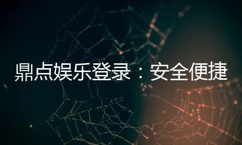 鼎点娱乐登录：安全便捷的娱乐平台体验推荐