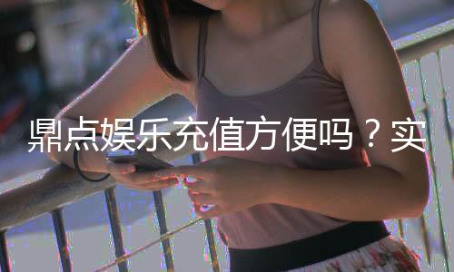 鼎点娱乐充值方便吗？实测充值流程与到账速度解析