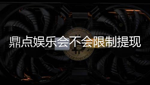 鼎点娱乐会不会限制提现？玩家实测提现到账体验分享