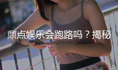 鼎点娱乐会跑路吗？揭秘行业风险真相