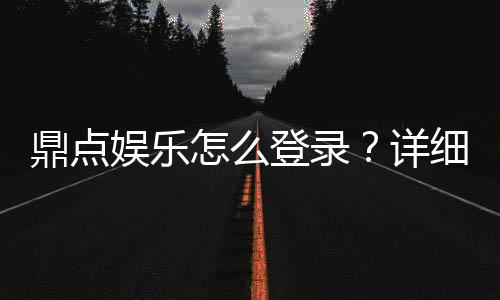 鼎点娱乐怎么登录?详细步骤与常见问题解答