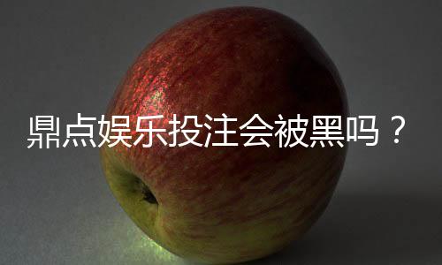 鼎点娱乐投注会被黑吗？深度解析平台安全性与防黑策略