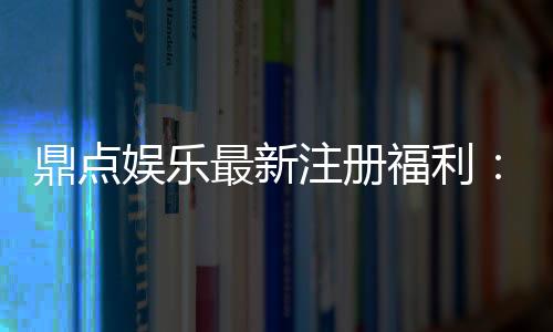鼎点娱乐最新注册福利：新会员专享豪礼与首存优惠揭秘