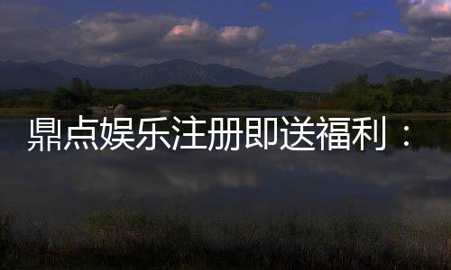 鼎点娱乐注册即送福利：新人专享豪礼首存即赠彩金！