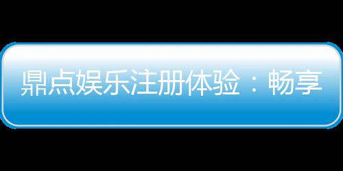 鼎点娱乐注册体验:畅享豪华游戏礼遇与极致投注乐趣