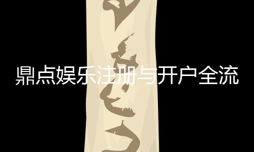 鼎点娱乐注册与开户全流程：新手必看的一站式指南