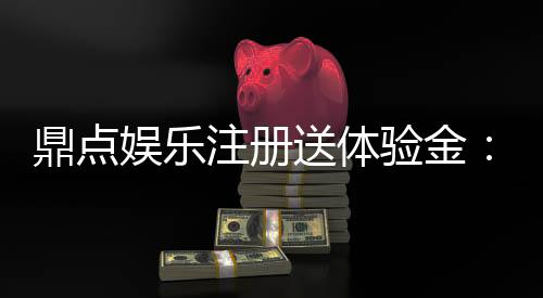 鼎点娱乐注册送体验金：畅享新手礼遇轻松开启博彩之旅