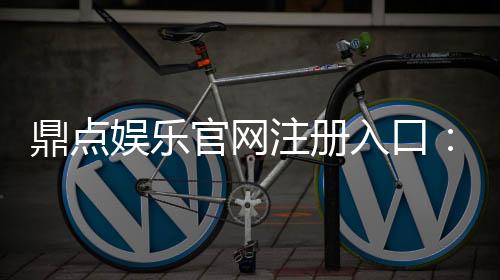 鼎点娱乐官网注册入口:轻松三步完成账号注册畅享顶级游戏体验