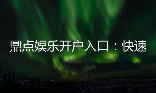 鼎点娱乐开户入口:快速注册指南与独家优惠活动