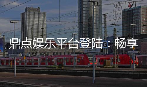 鼎点娱乐平台登陆：畅享顶级游戏体验与安全登录指南