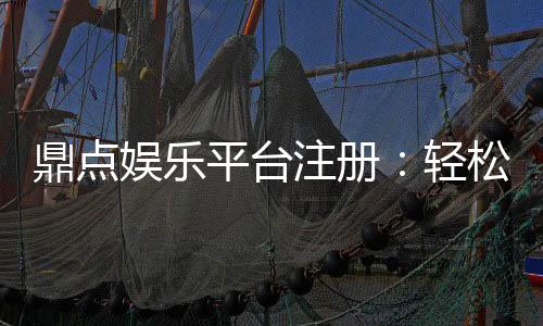 鼎点娱乐平台注册：轻松完成开户畅享顶级游戏体验