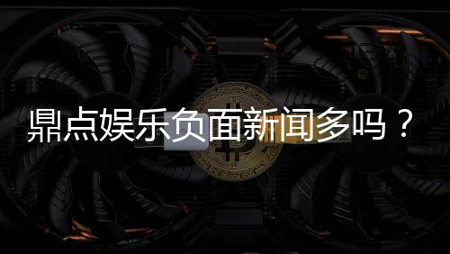 鼎点娱乐负面新闻多吗？深度解析其真实口碑与玩家评价
