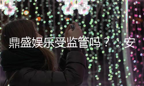 鼎盛娱乐受监管吗？：安全有保障值得信赖