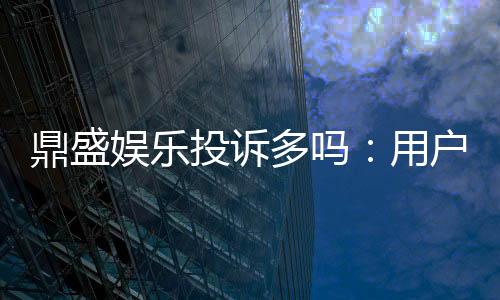 鼎盛娱乐投诉多吗:用户实际经验调查