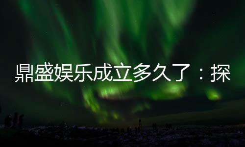 鼎盛娱乐成立多久了:探寻悠久历史