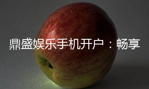 鼎盛娱乐手机开户：畅享棋牌娱乐乐趣