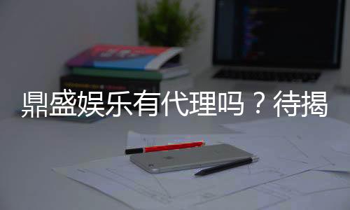 鼎盛娱乐有代理吗？待揭秘