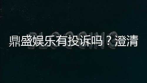 鼎盛娱乐有投诉吗?澄清一下投诉及解决疑虑