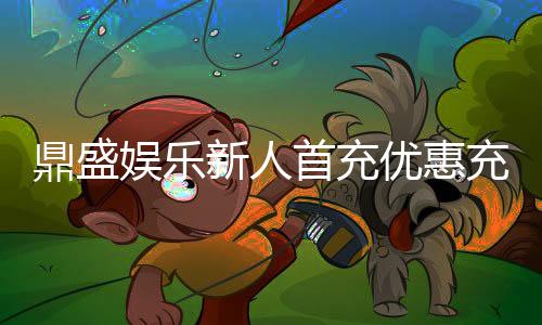 鼎盛娱乐新人首充优惠充值立享豪礼