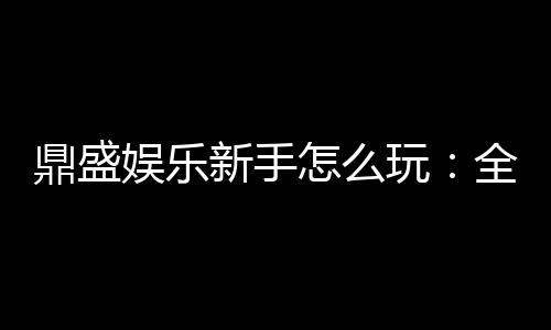 鼎盛娱乐新手怎么玩:全面攻略分享