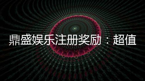 鼎盛娱乐注册奖励：超值福利等你来领取