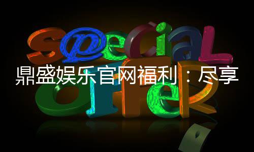 鼎盛娱乐官网福利:尽享丰厚优惠!