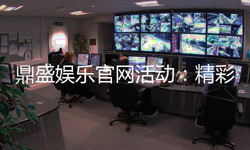 鼎盛娱乐官网活动:精彩纷呈的娱乐盛宴