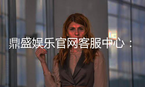 鼎盛娱乐官网客服中心：服务周到问题得解